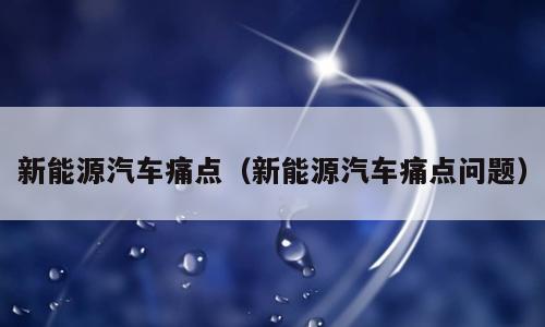新能源汽车痛点（新能源汽车痛点问题）