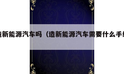造新能源汽车吗（造新能源汽车需要什么手续）