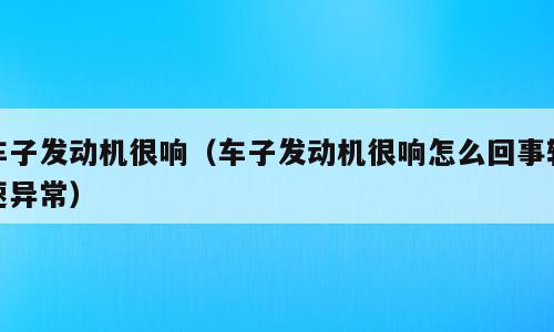 车子发动机很响（车子发动机很响怎么回事转速异常）