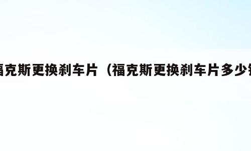 福克斯更换刹车片（福克斯更换刹车片多少钱）