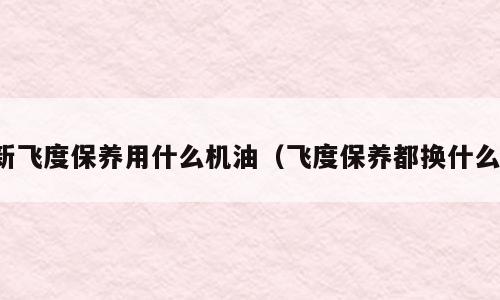 新飞度保养用什么机油（飞度保养都换什么）