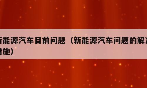 新能源汽车目前问题（新能源汽车问题的解决措施）