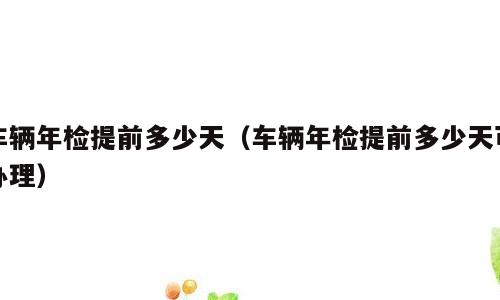 车辆年检提前多少天（车辆年检提前多少天可办理）