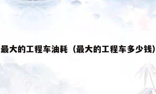 最大的工程车油耗（最大的工程车多少钱）