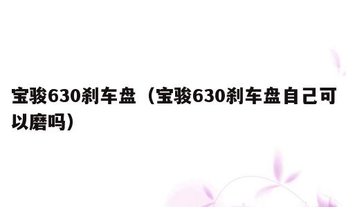 宝骏630刹车盘（宝骏630刹车盘自己可以磨吗）