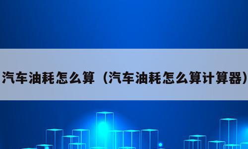 汽车油耗怎么算（汽车油耗怎么算计算器）