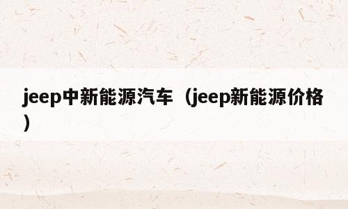 jeep中新能源汽车（jeep新能源价格）