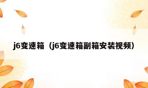 j6变速箱（j6变速箱副箱安装视频）