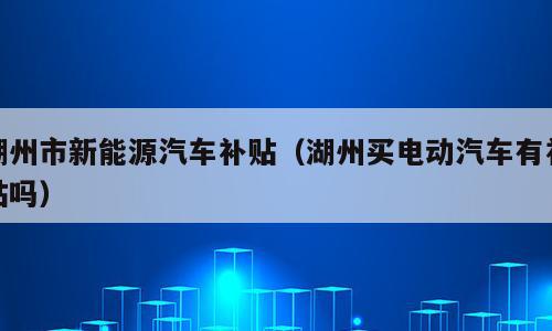 湖州市新能源汽车补贴（湖州买电动汽车有补贴吗）