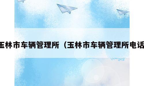 玉林市车辆管理所（玉林市车辆管理所电话）