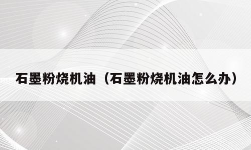 石墨粉烧机油（石墨粉烧机油怎么办）