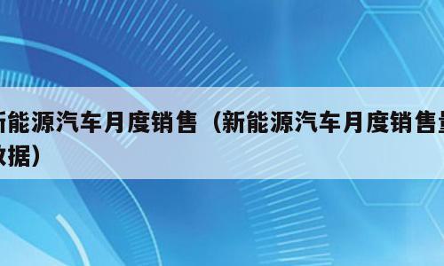 新能源汽车月度销售（新能源汽车月度销售量数据）