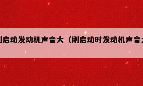 刚启动发动机声音大（刚启动时发动机声音大）