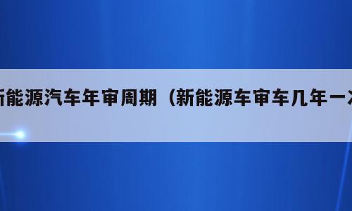 新能源汽车年审周期（新能源车审车几年一次）