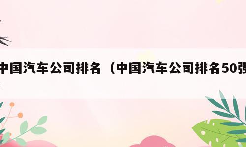 中国汽车公司排名（中国汽车公司排名50强）