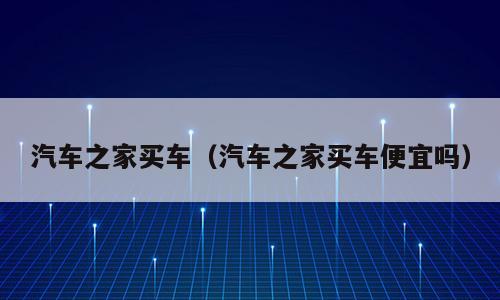 汽车之家买车（汽车之家买车便宜吗）