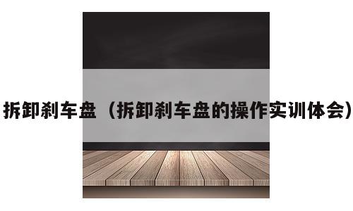 拆卸刹车盘（拆卸刹车盘的操作实训体会）