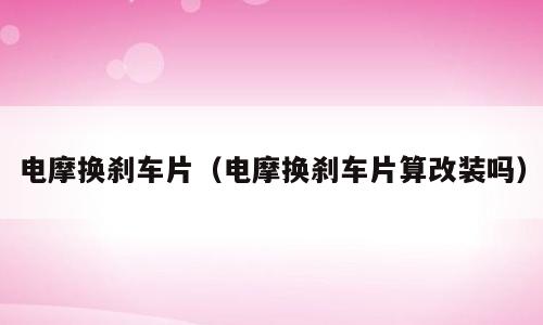 电摩换刹车片（电摩换刹车片算改装吗）