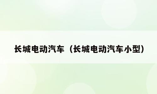 长城电动汽车（长城电动汽车小型）