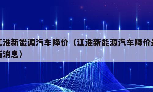 江淮新能源汽车降价（江淮新能源汽车降价最新消息）