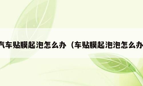 汽车贴膜起泡怎么办（车贴膜起泡泡怎么办）