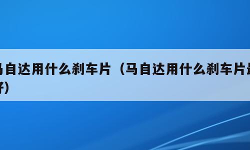 马自达用什么刹车片（马自达用什么刹车片最好）