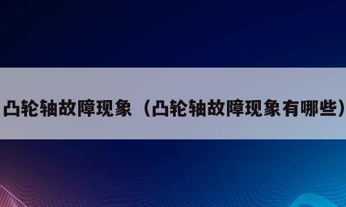 凸轮轴故障现象（凸轮轴故障现象有哪些）