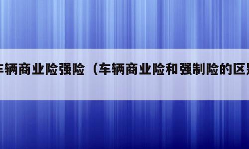 车辆商业险强险（车辆商业险和强制险的区别）