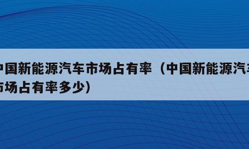 中国新能源汽车市场占有率（中国新能源汽车市场占有率多少）