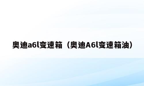 奥迪a6l变速箱（奥迪A6l变速箱油）