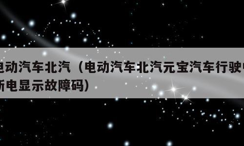 电动汽车北汽（电动汽车北汽元宝汽车行驶中断电显示故障码）