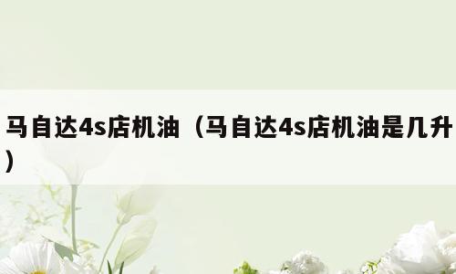 马自达4s店机油（马自达4s店机油是几升）