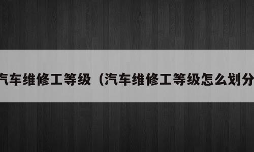 汽车维修工等级（汽车维修工等级怎么划分）