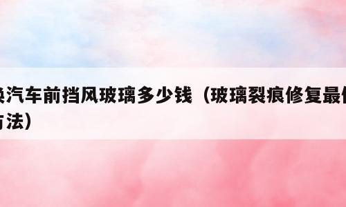 换汽车前挡风玻璃多少钱（玻璃裂痕修复最佳方法）