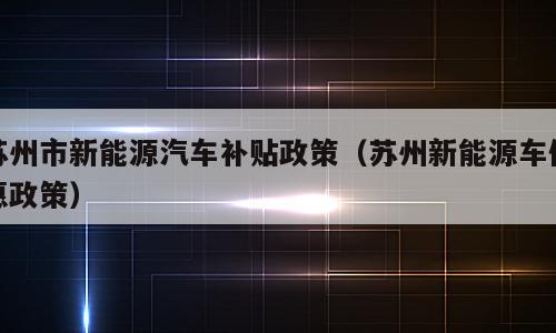 苏州市新能源汽车补贴政策（苏州新能源车优惠政策）