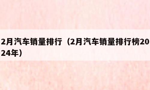 2月汽车销量排行（2月汽车销量排行榜2024年）