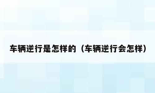车辆逆行是怎样的（车辆逆行会怎样）