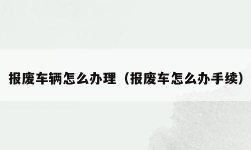 报废车辆怎么办理（报废车怎么办手续）