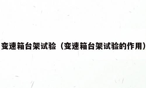 变速箱台架试验（变速箱台架试验的作用）