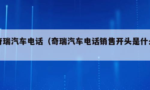 奇瑞汽车电话（奇瑞汽车电话销售开头是什么）