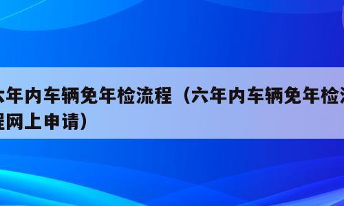 六年内车辆免年检流程（六年内车辆免年检流程网上申请）