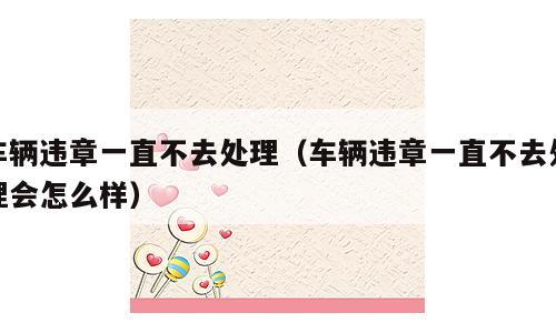 车辆违章一直不去处理（车辆违章一直不去处理会怎么样）