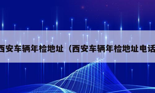西安车辆年检地址（西安车辆年检地址电话）