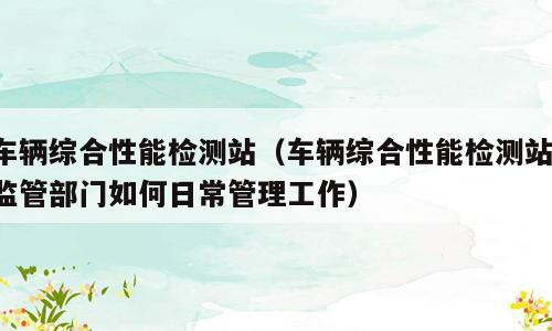 车辆综合性能检测站（车辆综合性能检测站,监管部门如何日常管理工作）