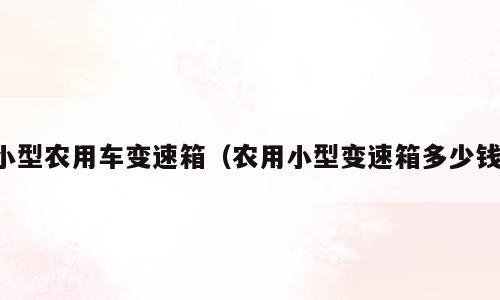 小型农用车变速箱（农用小型变速箱多少钱）
