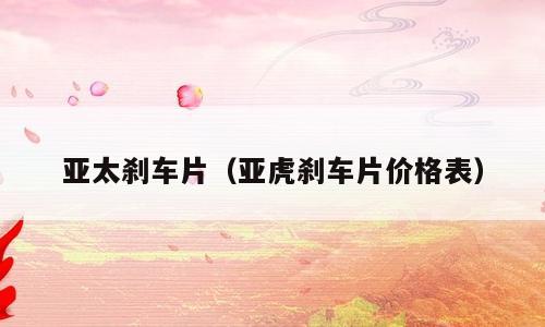 亚太刹车片（亚虎刹车片价格表）