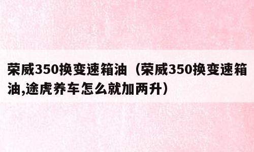 荣威350换变速箱油（荣威350换变速箱油,途虎养车怎么就加两升）