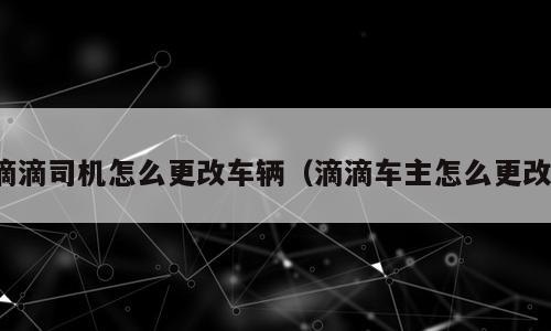 滴滴司机怎么更改车辆（滴滴车主怎么更改）
