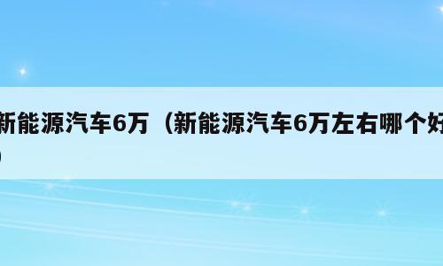 新能源汽车6万（新能源汽车6万左右哪个好）