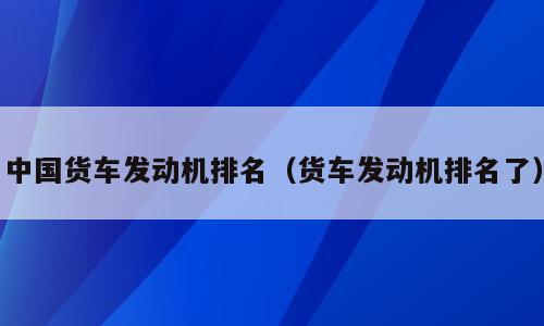 中国货车发动机排名（货车发动机排名了）